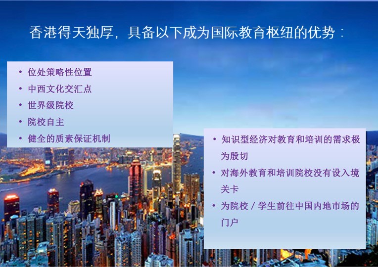 香港得天独厚，具备以下成为国际教育枢纽的优势：; 位处策略性位置; 中西文化交汇点; 世界级院校; 院校自主; 健全的质素保证机制; 知识型经济对教育和培训的需求极为殷切; 对海外教育和培训院校没有设入境关卡; 为院校／学生前往中国内地巿场的门户;