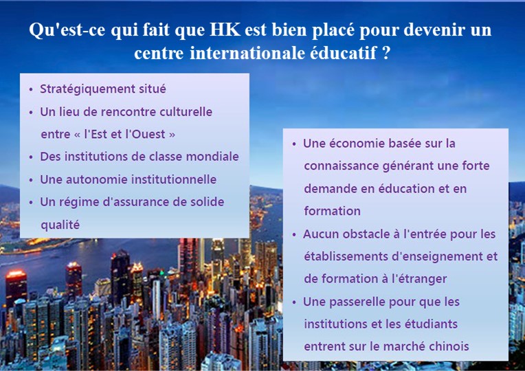 Qu'est-ce qui fait que HK est bien placé pour devenir un centre régional éducatif ?; Stratégiquement situé; Un lieu de rencontre culturelle entre « l'Est et l'Ouest »; Des institutions de classe mondiale; Une autonomie institutionnelle; Un régime d'assurance de solide qualité; Une économie basée sur la connaissance générant une forte demande en éducation et en formation; •	Aucun obstacle à l'entrée pour les établissements d'enseignement et de formation à l'étranger; Une passerelle pour que les institutions et les étudiants entrent sur le marché chinois;