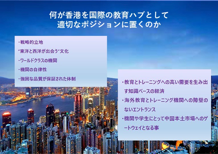 何が香港を地域の教育ハブとして適切なポジションに置くのか; 戦略的立地; “東洋と西洋が出会う”文化; ワールドクラスの機関; 機関の自律性; 強固な品質が保証された体制; 教育とトレーニングへの高い需要を生み出す知識ベースの経済; 海外教育とトレーニング機関への障壁のないエントランス; 機関や学生にとって中国本土市場へのゲートウェイとなる事;