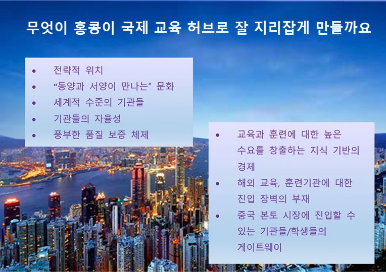 무엇이 홍콩이 지역 교육 허브로 잘 자리잡게 만들까요?; 전략적 위치; “동양과 서양이 만나는” 문화; 세계적 수준의 기관들; 기관들의 자율성; 풍부한 품질 보증 체제; 교육과 훈련에 대한 높은 수요를 창출하는 지식 기반의 경제; 해외 교육, 훈련기관에 대한 진입 장벽의 부재; 중국 본토 시장에 진입할 수 있는 기관들/학생들의 게이트웨이;