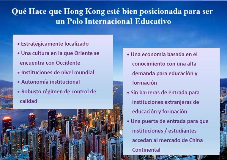 Qué Hace que Hong Kong esté bien posicionada para ser un Polo Regional Educativo; Estratégicamente localizado; Una cultura en la que Oriente se encuentra con Occidente; Instituciones de nivel mundial; Autonomía institucional; Robusto régimen de control de calidad; Una economía basada en el conocimiento con una alta demanda para educación y formación; Sin barreras de entrada para instituciones extranjeras de educación y formación; Una puerta de entrada para que instituciones / estudiantes accedan al mercado de China Continental;